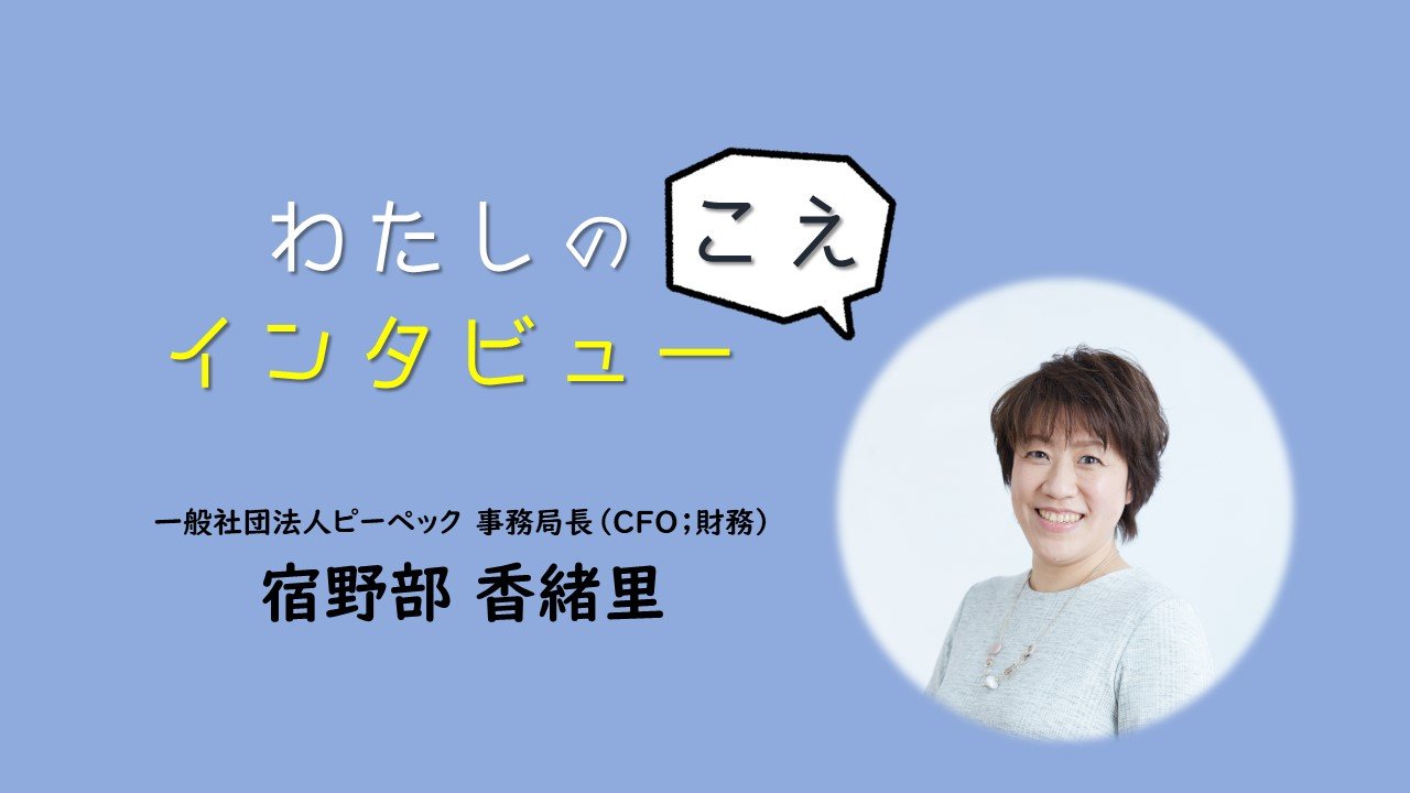 わたしのこえ インタビュー【一般社団法人ピーペック　事務局長（CFO；財務）宿野部香緒里】